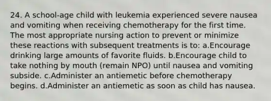 24. A school-age child with leukemia experienced severe nausea and vomiting when receiving chemotherapy for the first time. The most appropriate nursing action to prevent or minimize these reactions with subsequent treatments is to: a.Encourage drinking large amounts of favorite fluids. b.Encourage child to take nothing by mouth (remain NPO) until nausea and vomiting subside. c.Administer an antiemetic before chemotherapy begins. d.Administer an antiemetic as soon as child has nausea.