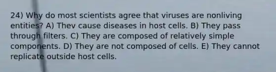 24) Why do most scientists agree that viruses are nonliving entities? A) Thev cause diseases in host cells. B) They pass through filters. C) They are composed of relatively simple components. D) They are not composed of cells. E) They cannot replicate outside host cells.