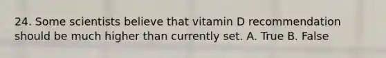 24. Some scientists believe that vitamin D recommendation should be much higher than currently set. A. True B. False