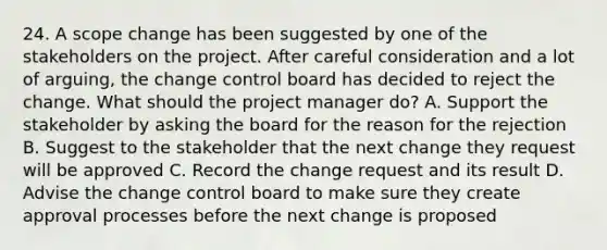 24. A scope change has been suggested by one of the stakeholders on the project. After careful consideration and a lot of arguing, the change control board has decided to reject the change. What should the project manager do? A. Support the stakeholder by asking the board for the reason for the rejection B. Suggest to the stakeholder that the next change they request will be approved C. Record the change request and its result D. Advise the change control board to make sure they create approval processes before the next change is proposed