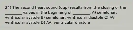 24) The second heart sound (dup) results from the closing of the _________ valves in the beginning of _________. A) semilunar; ventricular systole B) semilunar; ventricular diastole C) AV; ventricular systole D) AV; ventricular diastole