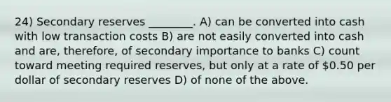 24) Secondary reserves ________. A) can be converted into cash with low transaction costs B) are not easily converted into cash and are, therefore, of secondary importance to banks C) count toward meeting required reserves, but only at a rate of 0.50 per dollar of secondary reserves D) of none of the above.