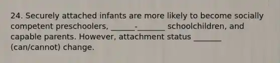 24. Securely attached infants are more likely to become socially competent preschoolers, ______-_______ schoolchildren, and capable parents. However, attachment status _______ (can/cannot) change.