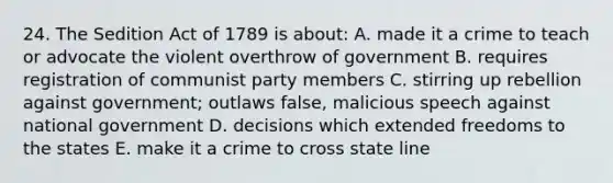 24. The Sedition Act of 1789 is about: A. made it a crime to teach or advocate the violent overthrow of government B. requires registration of communist party members C. stirring up rebellion against government; outlaws false, malicious speech against national government D. decisions which extended freedoms to the states E. make it a crime to cross state line