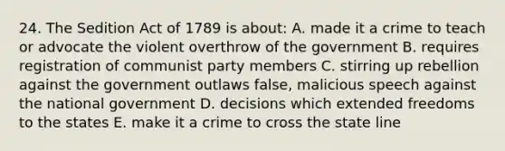 24. The Sedition Act of 1789 is about: A. made it a crime to teach or advocate the violent overthrow of the government B. requires registration of communist party members C. stirring up rebellion against the government outlaws false, malicious speech against the national government D. decisions which extended freedoms to the states E. make it a crime to cross the state line