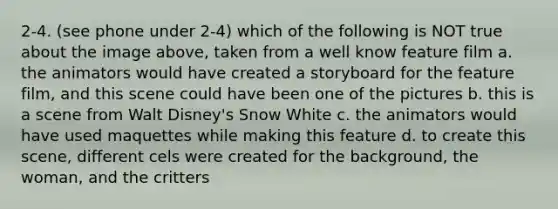 2-4. (see phone under 2-4) which of the following is NOT true about the image above, taken from a well know feature film a. the animators would have created a storyboard for the feature film, and this scene could have been one of the pictures b. this is a scene from Walt Disney's Snow White c. the animators would have used maquettes while making this feature d. to create this scene, different cels were created for the background, the woman, and the critters