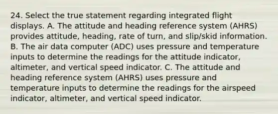 24. Select the true statement regarding integrated flight displays. A. The attitude and heading reference system (AHRS) provides attitude, heading, rate of turn, and slip/skid information. B. The air data computer (ADC) uses pressure and temperature inputs to determine the readings for the attitude indicator, altimeter, and vertical speed indicator. C. The attitude and heading reference system (AHRS) uses pressure and temperature inputs to determine the readings for the airspeed indicator, altimeter, and vertical speed indicator.