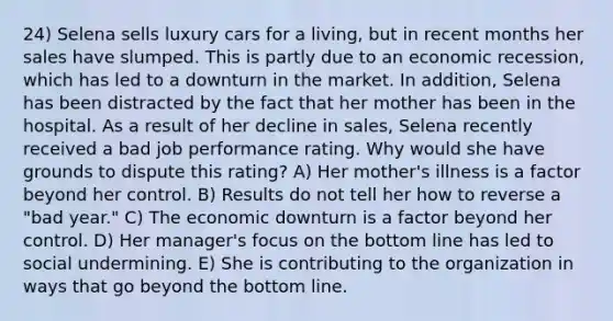 24) Selena sells luxury cars for a living, but in recent months her sales have slumped. This is partly due to an economic recession, which has led to a downturn in the market. In addition, Selena has been distracted by the fact that her mother has been in the hospital. As a result of her decline in sales, Selena recently received a bad job performance rating. Why would she have grounds to dispute this rating? A) Her mother's illness is a factor beyond her control. B) Results do not tell her how to reverse a "bad year." C) The economic downturn is a factor beyond her control. D) Her manager's focus on the bottom line has led to social undermining. E) She is contributing to the organization in ways that go beyond the bottom line.