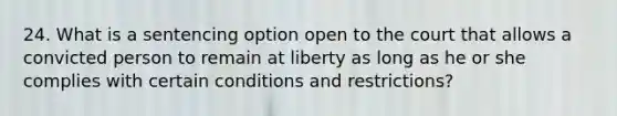 24. What is a sentencing option open to the court that allows a convicted person to remain at liberty as long as he or she complies with certain conditions and restrictions?