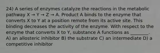 24) A series of enzymes catalyze the reactions in the metabolic pathway X → Y → Z → A. Product A binds to the enzyme that converts X to Y at a position remote from its active site. This binding decreases the activity of the enzyme. With respect to the enzyme that converts X to Y, substance A functions as ________. A) an allosteric inhibitor B) the substrate C) an intermediate D) a competitive inhibitor