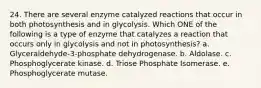 24. There are several enzyme catalyzed reactions that occur in both photosynthesis and in glycolysis. Which ONE of the following is a type of enzyme that catalyzes a reaction that occurs only in glycolysis and not in photosynthesis? a. Glyceraldehyde-3-phosphate dehydrogenase. b. Aldolase. c. Phosphoglycerate kinase. d. Triose Phosphate Isomerase. e. Phosphoglycerate mutase.