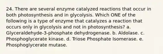 24. There are several enzyme catalyzed reactions that occur in both photosynthesis and in glycolysis. Which ONE of the following is a type of enzyme that catalyzes a reaction that occurs only in glycolysis and not in photosynthesis? a. Glyceraldehyde-3-phosphate dehydrogenase. b. Aldolase. c. Phosphoglycerate kinase. d. Triose Phosphate Isomerase. e. Phosphoglycerate mutase.