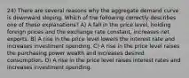 24) There are several reasons why the aggregate demand curve is downward sloping. Which of the following correctly describes one of these explanations? A) A fall in the price level, holding foreign prices and the exchange rate constant, increases net exports. B) A rise in the price level lowers the interest rate and increases investment spending. C) A rise in the price level raises the purchasing power wealth and increases desired consumption. D) A rise in the price level raises interest rates and increases investment spending.