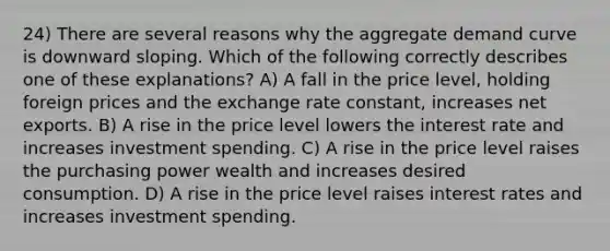 24) There are several reasons why the aggregate demand curve is downward sloping. Which of the following correctly describes one of these explanations? A) A fall in the price level, holding foreign prices and the exchange rate constant, increases net exports. B) A rise in the price level lowers the interest rate and increases investment spending. C) A rise in the price level raises the purchasing power wealth and increases desired consumption. D) A rise in the price level raises interest rates and increases investment spending.