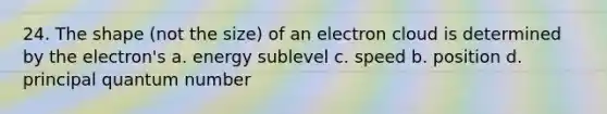 24. The shape (not the size) of an electron cloud is determined by the electron's a. energy sublevel c. speed b. position d. principal quantum number