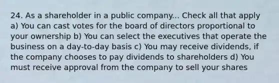 24. As a shareholder in a public company... Check all that apply a) You can cast votes for the board of directors proportional to your ownership b) You can select the executives that operate the business on a day-to-day basis c) You may receive dividends, if the company chooses to pay dividends to shareholders d) You must receive approval from the company to sell your shares