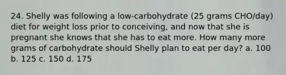 24. Shelly was following a low-carbohydrate (25 grams CHO/day) diet for weight loss prior to conceiving, and now that she is pregnant she knows that she has to eat more. How many more grams of carbohydrate should Shelly plan to eat per day? a. 100 b. 125 c. 150 d. 175