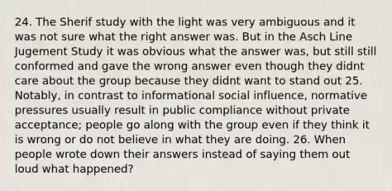 24. The Sherif study with the light was very ambiguous and it was not sure what the right answer was. But in the Asch Line Jugement Study it was obvious what the answer was, but still still conformed and gave the wrong answer even though they didnt care about the group because they didnt want to stand out 25. Notably, in contrast to informational social influence, normative pressures usually result in public compliance without private acceptance; people go along with the group even if they think it is wrong or do not believe in what they are doing. 26. When people wrote down their answers instead of saying them out loud what happened?