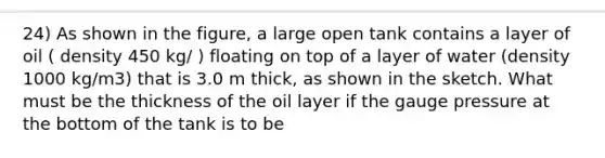 24) As shown in the figure, a large open tank contains a layer of oil ( density 450 kg/ ) floating on top of a layer of water (density 1000 kg/m3) that is 3.0 m thick, as shown in the sketch. What must be the thickness of the oil layer if the gauge pressure at the bottom of the tank is to be