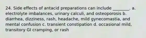 24. Side effects of antacid preparations can include ________. a. electrolyte imbalances, urinary calculi, and osteoporosis b. diarrhea, dizziness, rash, headache, mild gynecomastia, and mental confusion c. transient constipation d. occasional mild, transitory GI cramping, or rash