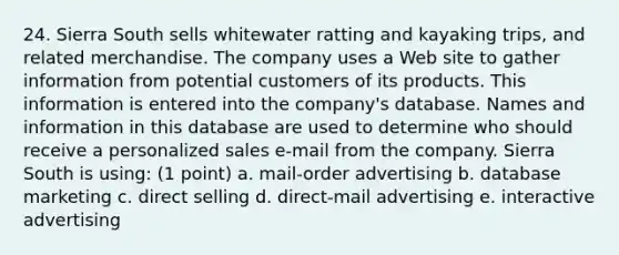 24. Sierra South sells whitewater ratting and kayaking trips, and related merchandise. The company uses a Web site to gather information from potential customers of its products. This information is entered into the company's database. Names and information in this database are used to determine who should receive a personalized sales e-mail from the company. Sierra South is using: (1 point) a. mail-order advertising b. database marketing c. direct selling d. direct-mail advertising e. interactive advertising