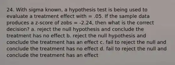 24. With sigma known, a hypothesis test is being used to evaluate a treatment effect with = .05. If the sample data produces a z-score of zobs = -2.24, then what is the correct decision? a. reject the null hypothesis and conclude the treatment has no effect b. reject the null hypothesis and conclude the treatment has an effect c. fail to reject the null and conclude the treatment has no effect d. fail to reject the null and conclude the treatment has an effect