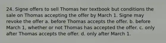 24. Signe offers to sell Thomas her textbook but conditions the sale on Thomas accepting the offer by March 1. Signe may revoke the offer a. before Thomas accepts the offer. b. before March 1, whether or not Thomas has accepted the offer. c. only after Thomas accepts the offer. d. only after March 1.