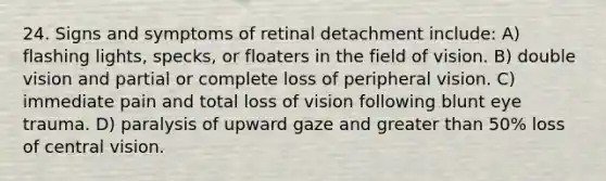 24. Signs and symptoms of retinal detachment include: A) flashing lights, specks, or floaters in the field of vision. B) double vision and partial or complete loss of peripheral vision. C) immediate pain and total loss of vision following blunt eye trauma. D) paralysis of upward gaze and greater than 50% loss of central vision.