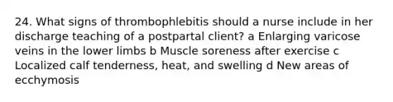 24. What signs of thrombophlebitis should a nurse include in her discharge teaching of a postpartal client? a Enlarging varicose veins in the lower limbs b Muscle soreness after exercise c Localized calf tenderness, heat, and swelling d New areas of ecchymosis