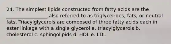 24. The simplest lipids constructed from fatty acids are the _________________,also referred to as triglycerides, fats, or neutral fats. Triacylglycerols are composed of three fatty acids each in ester linkage with a single glycerol a. triacylglycerols b. cholesterol c. sphingolipids d. HDL e. LDL