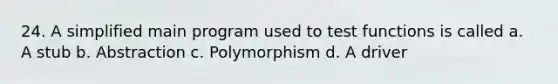 24. A simplified main program used to test functions is called a. A stub b. Abstraction c. Polymorphism d. A driver