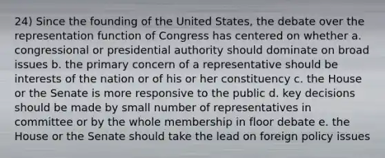 24) Since the founding of the United States, the debate over the representation function of Congress has centered on whether a. congressional or presidential authority should dominate on broad issues b. the primary concern of a representative should be interests of the nation or of his or her constituency c. the House or the Senate is more responsive to the public d. key decisions should be made by small number of representatives in committee or by the whole membership in floor debate e. the House or the Senate should take the lead on foreign policy issues