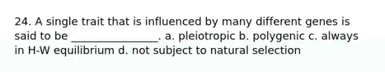 24. A single trait that is influenced by many different genes is said to be ________________. a. pleiotropic b. polygenic c. always in H-W equilibrium d. not subject to natural selection