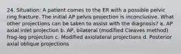 24. Situation: A patient comes to the ER with a possible pelvic ring fracture. The initial AP pelvis projection is inconclusive. What other projections can be taken to assist with the diagnosis? a. AP axial inlet projection b. AP, bilateral (modified Cleaves method) frog-leg projection c. Modified axiolateral projections d. Posterior axial oblique projections