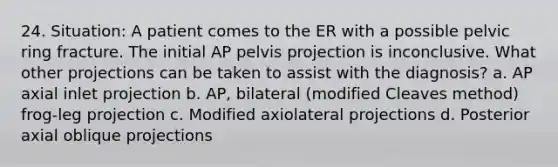 24. Situation: A patient comes to the ER with a possible pelvic ring fracture. The initial AP pelvis projection is inconclusive. What other projections can be taken to assist with the diagnosis? a. AP axial inlet projection b. AP, bilateral (modified Cleaves method) frog-leg projection c. Modified axiolateral projections d. Posterior axial oblique projections