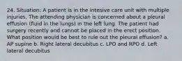 24. Situation: A patient is in the intesive care unit with multiple injuries. The attending physician is concerned about a pleural effusion (fluid in the lungs) in the left lung. The patient had surgery recently and cannot be placed in the erect position. What position would be best to rule out the pleural effusion? a. AP supine b. Right lateral decubitus c. LPO and RPO d. Left lateral decubitus