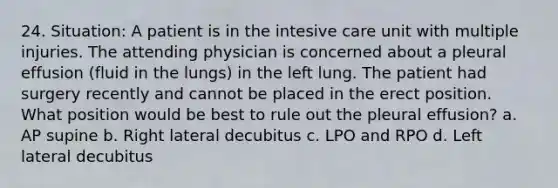 24. Situation: A patient is in the intesive care unit with multiple injuries. The attending physician is concerned about a pleural effusion (fluid in the lungs) in the left lung. The patient had surgery recently and cannot be placed in the erect position. What position would be best to rule out the pleural effusion? a. AP supine b. Right lateral decubitus c. LPO and RPO d. Left lateral decubitus