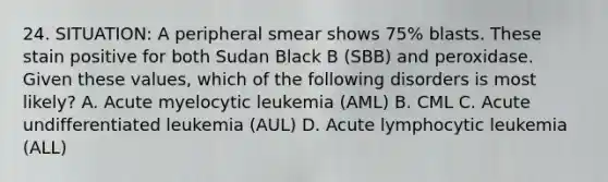 24. SITUATION: A peripheral smear shows 75% blasts. These stain positive for both Sudan Black B (SBB) and peroxidase. Given these values, which of the following disorders is most likely? A. Acute myelocytic leukemia (AML) B. CML C. Acute undifferentiated leukemia (AUL) D. Acute lymphocytic leukemia (ALL)