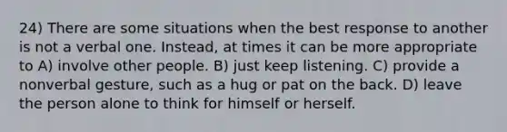 24) There are some situations when the best response to another is not a verbal one. Instead, at times it can be more appropriate to A) involve other people. B) just keep listening. C) provide a nonverbal gesture, such as a hug or pat on the back. D) leave the person alone to think for himself or herself.