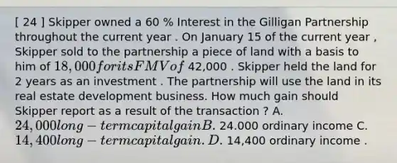 [ 24 ] Skipper owned a 60 % Interest in the Gilligan Partnership throughout the current year . On January 15 of the current year , Skipper sold to the partnership a piece of land with a basis to him of 18,000 for its FMV of 42,000 . Skipper held the land for 2 years as an investment . The partnership will use the land in its real estate development business. How much gain should Skipper report as a result of the transaction ? A. 24,000 long- term capital gain B. 24.000 ordinary income C. 14,400 long - term capital gain . D. 14,400 ordinary income .