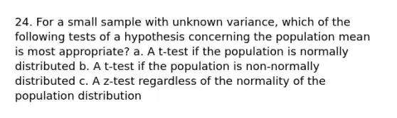 24. For a small sample with unknown variance, which of the following tests of a hypothesis concerning the population mean is most appropriate? a. A t-test if the population is normally distributed b. A t-test if the population is non-normally distributed c. A z-test regardless of the normality of the population distribution