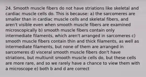 24. Smooth muscle fibers do not have striations like skeletal and cardiac muscle cells do. This is because: a) the sarcomeres are smaller than in cardiac muscle cells and skeletal fibers, and aren't visible even when smooth muscle fibers are examined microscopically b) smooth muscle fibers contain only intermediate filaments, which aren't arranged in sarcomeres c) smooth muscle fibers contain thin and thick filaments, as well as intermediate filaments, but none of them are arranged in sarcomeres d) visceral smooth muscle fibers don't have striations, but multiunit smooth muscle cells do, but these cells are more rare, and so we rarely have a chance to view them with a microscope e) both b and d are correct