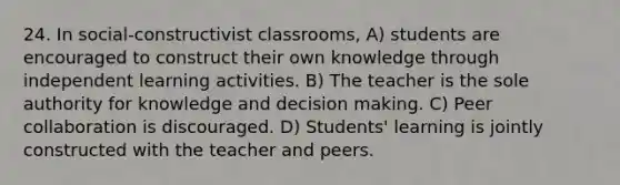 24. In social-constructivist classrooms, A) students are encouraged to construct their own knowledge through independent learning activities. B) The teacher is the sole authority for knowledge and decision making. C) Peer collaboration is discouraged. D) Students' learning is jointly constructed with the teacher and peers.