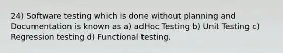 24) Software testing which is done without planning and Documentation is known as a) adHoc Testing b) Unit Testing c) Regression testing d) Functional testing.