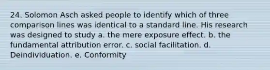 24. ​Solomon Asch asked people to identify which of three comparison lines was identical to a standard line. His research was designed to study a. ​the mere exposure effect. b. ​the fundamental attribution error. c. ​social facilitation. d. ​Deindividuation. e. Conformity