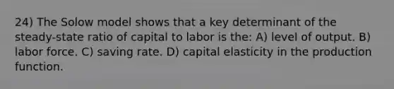 24) The Solow model shows that a key determinant of the steady-state ratio of capital to labor is the: A) level of output. B) labor force. C) saving rate. D) capital elasticity in the production function.