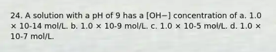 24. A solution with a pH of 9 has a [OH−] concentration of a. 1.0 × 10-14 mol/L. b. 1.0 × 10-9 mol/L. c. 1.0 × 10-5 mol/L. d. 1.0 × 10-7 mol/L.