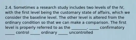 2.4. Sometimes a research study includes two levels of the IV, with the first level being the customary state of affairs, which we consider the baseline level. The other level is altered from the ordinary condition so that we can make a comparison. The first level is properly referred to as the ________. _____ confirmatory _____ control _____ ordinary _____ uncontrolled