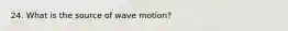 24. What is the source of wave motion?