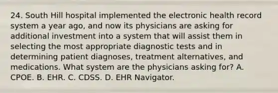 24. South Hill hospital implemented the electronic health record system a year ago, and now its physicians are asking for additional investment into a system that will assist them in selecting the most appropriate diagnostic tests and in determining patient diagnoses, treatment alternatives, and medications. What system are the physicians asking for? A. CPOE. B. EHR. C. CDSS. D. EHR Navigator.